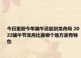 今日更新今年端午还能划龙舟吗 2022端午节龙舟比赛哪个地方更有特色
