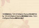 今日更新Nike 飞马 35与Flyknit Trainer对比测评 Nike 飞马 35与Flyknit Trainer哪款脚感好 Nike 飞马 35与Flyknit Trainer哪款适合跑步