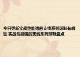 今日更新实战性能强的支线系列球鞋有哪些 实战性能强的支线系列球鞋盘点