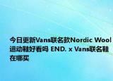 今日更新Vans联名款Nordic Wool运动鞋好看吗 END. x Vans联名鞋在哪买