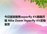 今日更新耐克vaporfly 4%跑鞋开箱 Nike Zoom Vaporfly 4%实物鉴赏