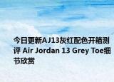 今日更新AJ13灰红配色开箱测评 Air Jordan 13 Grey Toe细节欣赏