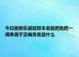 今日更新乐器琵琶本名批把批把一词来源于正确答案是什么