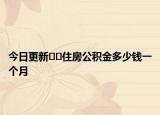 今日更新﻿﻿住房公积金多少钱一个月