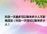 抖音一天最多可以取关多少人不影响流量（抖音一次性可以取关多少人）