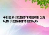 今日更新长鹿旅游休博园有什么好玩的 长鹿旅游休博园好玩吗