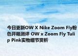 今日更新OW X Nike Zoom Fly粉色开箱测评 OW x Zoom Fly Tulip Pink实物细节赏析