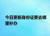 今日更新身份证要去哪里补办