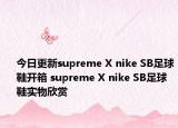 今日更新supreme X nike SB足球鞋开箱 supreme X nike SB足球鞋实物欣赏