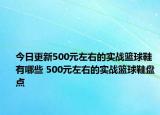 今日更新500元左右的实战篮球鞋有哪些 500元左右的实战篮球鞋盘点