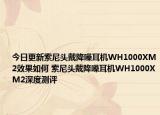 今日更新索尼头戴降噪耳机WH1000XM2效果如何 索尼头戴降噪耳机WH1000XM2深度测评