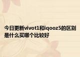 今日更新vivot1和iqooz5的区别是什么买哪个比较好