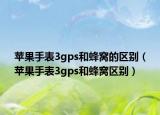 苹果手表3gps和蜂窝的区别（苹果手表3gps和蜂窝区别）