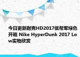 今日更新耐克HD2017低帮军绿色开箱 Nike HyperDunk 2017 Low实物欣赏