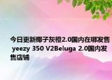 今日更新椰子灰橙2.0国内在哪发售 yeezy 350 V2Beluga 2.0国内发售店铺