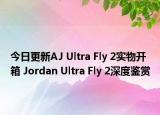 今日更新AJ Ultra Fly 2实物开箱 Jordan Ultra Fly 2深度鉴赏