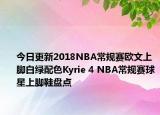 今日更新2018NBA常规赛欧文上脚白绿配色Kyrie 4 NBA常规赛球星上脚鞋盘点