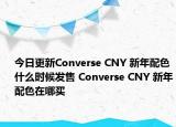 今日更新Converse CNY 新年配色什么时候发售 Converse CNY 新年配色在哪买