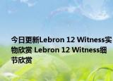 今日更新Lebron 12 Witness实物欣赏 Lebron 12 Witness细节欣赏
