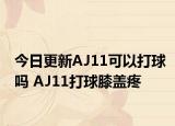 今日更新AJ11可以打球吗 AJ11打球膝盖疼
