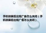 手机锁屏后出现广告怎么关闭（手机锁屏后出现广告怎么关闭）