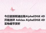 今日更新阿迪达斯AlphaEDGE 4D开箱测评 Adidas AlphaEDGE 4D实物细节赏析