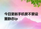 今日更新手机要不要设置静态ip