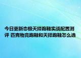 今日更新态极天择跑鞋实战配置测评 匹克物竞跑鞋和天择跑鞋怎么选