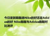 今日更新跑鞋选Nike的好还是Adidas的好 Nike跑鞋与Adidas跑鞋对比测评