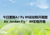 今日更新AJ fly 89运动鞋开箱图 Air Jordan Fly ’89实物开箱