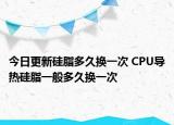 今日更新硅脂多久换一次 CPU导热硅脂一般多久换一次
