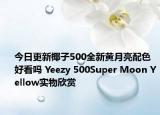 今日更新椰子500全新黄月亮配色好看吗 Yeezy 500Super Moon Yellow实物欣赏