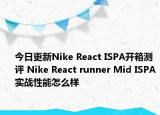今日更新Nike React ISPA开箱测评 Nike React runner Mid ISPA实战性能怎么样