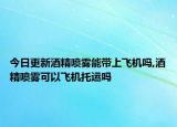 今日更新酒精喷雾能带上飞机吗,酒精喷雾可以飞机托运吗