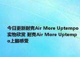 今日更新耐克Air More Uptempo实物欣赏 耐克Air More Uptempo上脚感受
