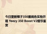 今日更新椰子350黑褐色实物开箱 Yeezy 350 Boost V2细节鉴赏
