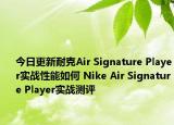 今日更新耐克Air Signature Player实战性能如何 Nike Air Signature Player实战测评