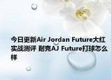 今日更新Air Jordan Future大红实战测评 耐克AJ Future打球怎么样