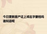 今日更新房产证上减名字要钱吗谁知道呢