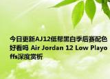今日更新AJ12低帮黑白季后赛配色好看吗 Air Jordan 12 Low Playoffs深度赏析