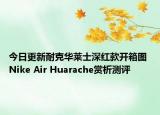 今日更新耐克华莱士深红款开箱图 Nike Air Huarache赏析测评
