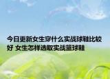 今日更新女生穿什么实战球鞋比较好 女生怎样选取实战篮球鞋