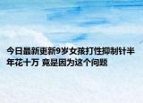 今日最新更新9岁女孩打性抑制针半年花十万 竟是因为这个问题