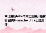 今日更新Nike华莱士蓝黑开箱赏析 耐克Huarache Ultra上脚测评