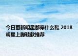 今日更新明星都穿什么鞋 2018明星上脚鞋款推荐