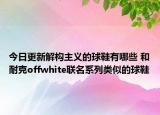 今日更新解构主义的球鞋有哪些 和耐克offwhite联名系列类似的球鞋