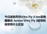 今日更新乔丹Ultra Fly 3 low实物图曝光 Jordan Ultra Fly 3低帮和高帮有什么区别