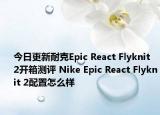 今日更新耐克Epic React Flyknit 2开箱测评 Nike Epic React Flyknit 2配置怎么样