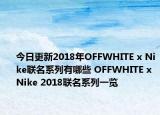 今日更新2018年OFFWHITE x Nike联名系列有哪些 OFFWHITE x Nike 2018联名系列一览