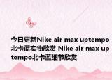 今日更新Nike air max uptempo北卡蓝实物欣赏 Nike air max uptempo北卡蓝细节欣赏